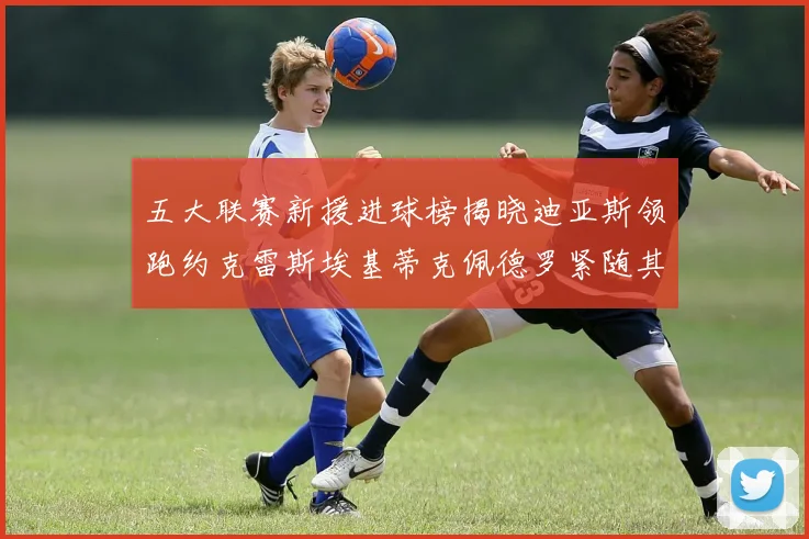 五大联赛新援进球榜揭晓迪亚斯领跑约克雷斯埃基蒂克佩德罗紧随其后