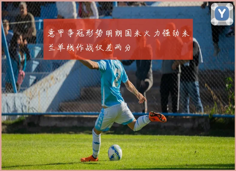 意甲争冠形势明朗国米火力强劲米兰单线作战仅差两分