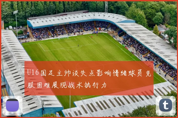 U16国足主帅谈失点影响情绪球员克服困难展现战术执行力
