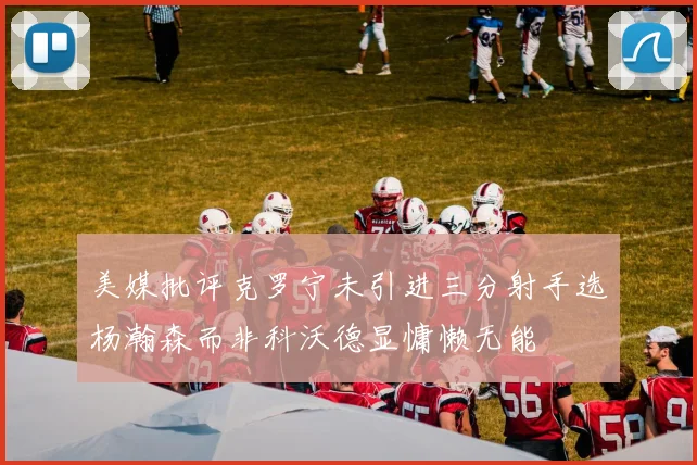 美媒批评克罗宁未引进三分射手选杨瀚森而非科沃德显慵懒无能
