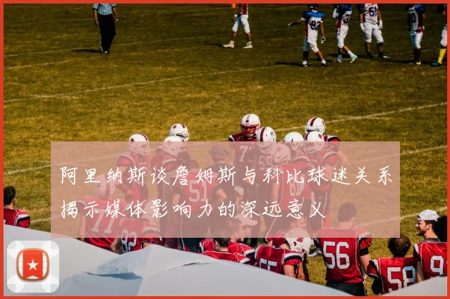 阿里纳斯谈詹姆斯与科比球迷关系揭示媒体影响力的深远意义