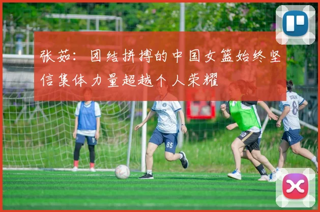 张茹：团结拼搏的中国女篮始终坚信集体力量超越个人荣耀