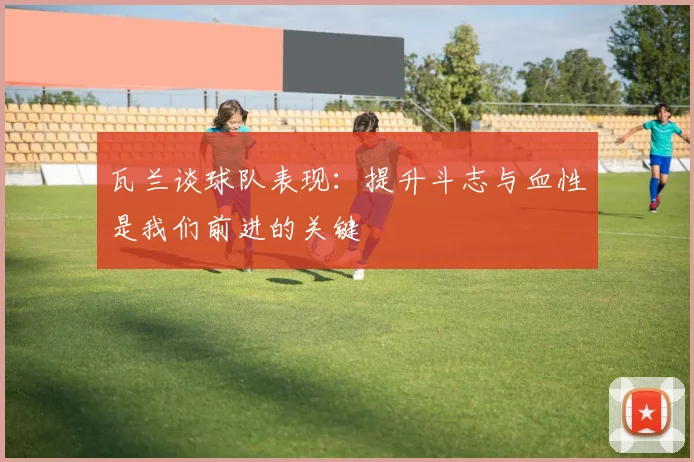 瓦兰谈球队表现：提升斗志与血性是我们前进的关键