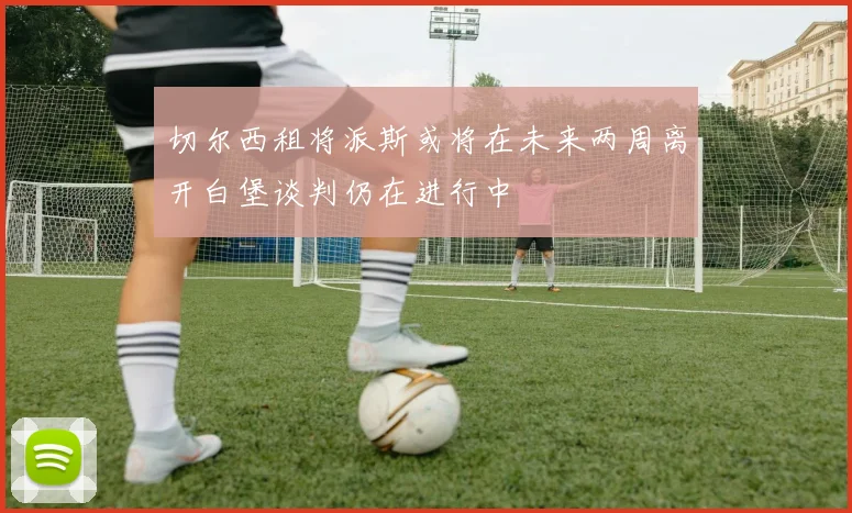 切尔西租将派斯或将在未来两周离开白堡谈判仍在进行中