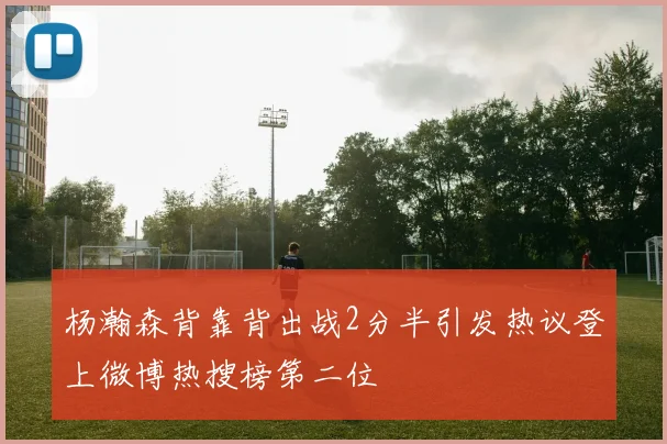 杨瀚森背靠背出战2分半引发热议登上微博热搜榜第二位