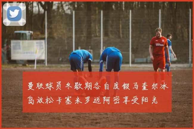 曼联球员冬歇期各自度假马奎尔冰岛放松卡塞米罗迈阿密享受阳光