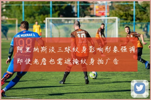 阿里纳斯谈三球纹身影响形象强调即使老詹也需遮掩纹身拍广告