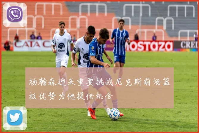 杨瀚森迎来重要挑战尼克斯前场篮板优势为他提供机会