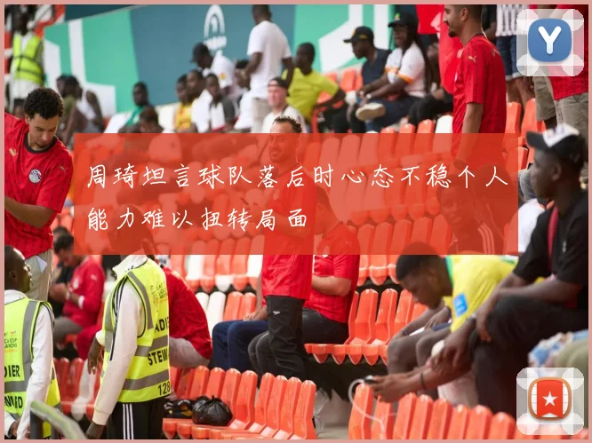 周琦坦言球队落后时心态不稳个人能力难以扭转局面