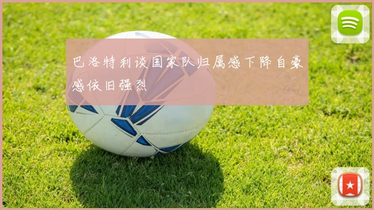 巴洛特利谈国家队归属感下降自豪感依旧强烈