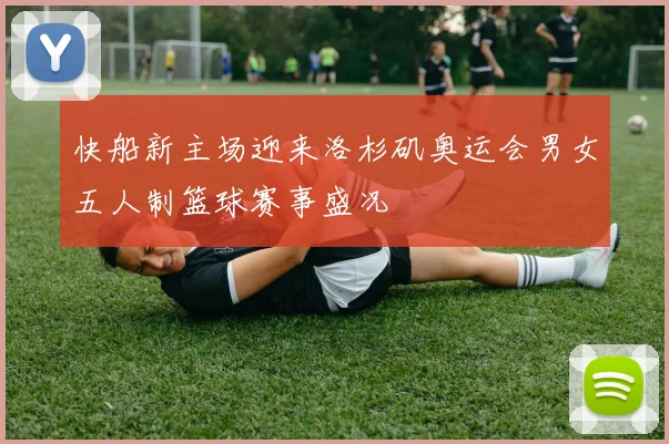 快船新主场迎来洛杉矶奥运会男女五人制篮球赛事盛况