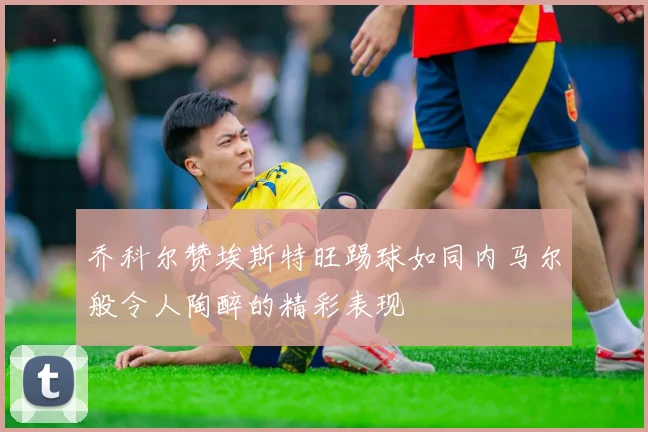 乔科尔赞埃斯特旺踢球如同内马尔般令人陶醉的精彩表现