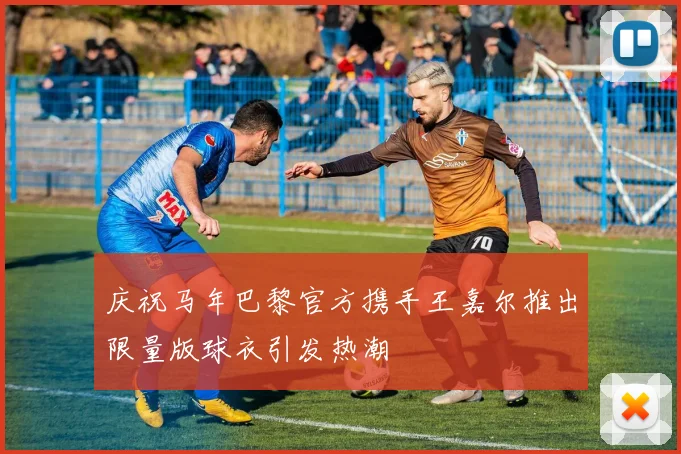 庆祝马年巴黎官方携手王嘉尔推出限量版球衣引发热潮