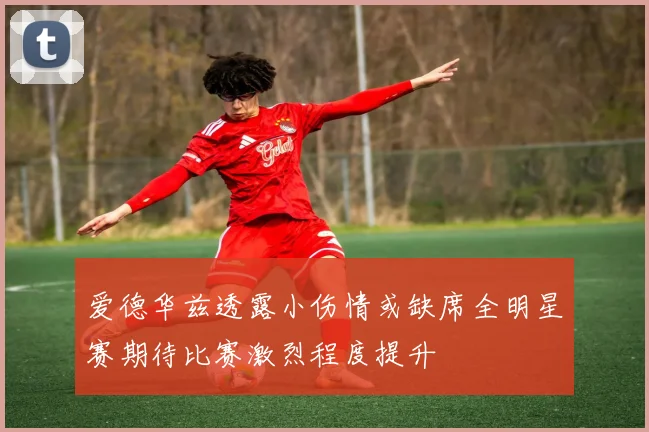 爱德华兹透露小伤情或缺席全明星赛期待比赛激烈程度提升