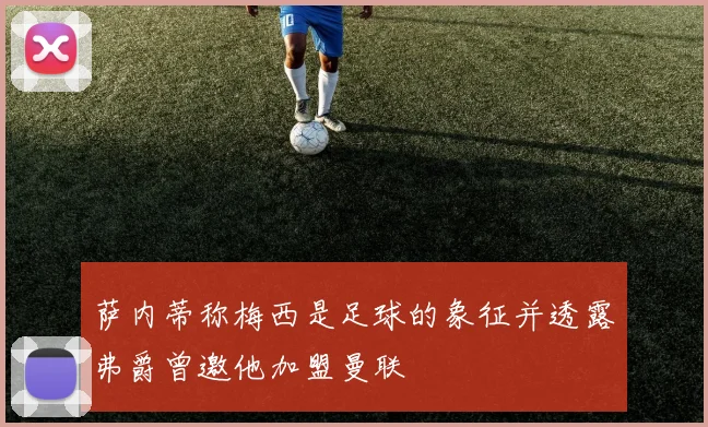 萨内蒂称梅西是足球的象征并透露弗爵曾邀他加盟曼联