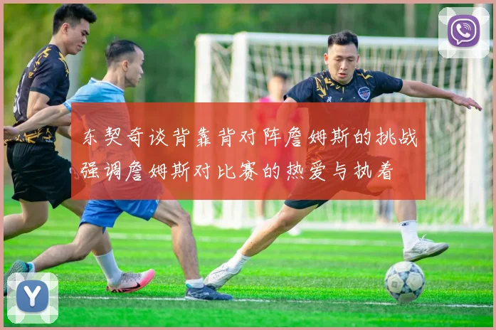 东契奇谈背靠背对阵詹姆斯的挑战强调詹姆斯对比赛的热爱与执着