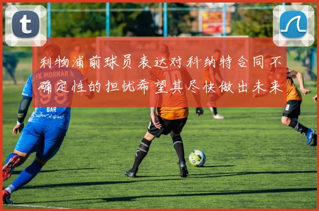 利物浦前球员表达对科纳特合同不确定性的担忧希望其尽快做出未来决定