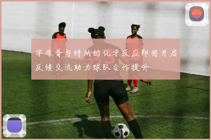 字母哥与特纳的化学反应即将开启反馈交流助力球队合作提升